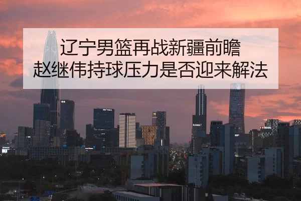辽宁男篮再战新疆前瞻 赵继伟持球压力是否迎来解法