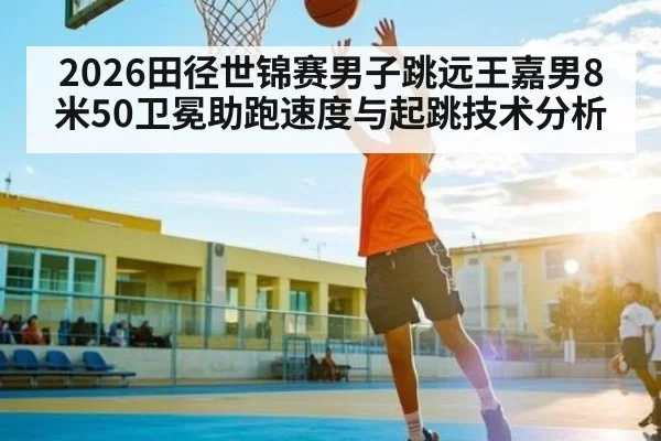 2026田径世锦赛男子跳远王嘉男8米50卫冕助跑速度与起跳技术分析