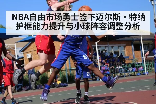 NBA自由市场勇士签下迈尔斯·特纳护框能力提升与小球阵容调整分析