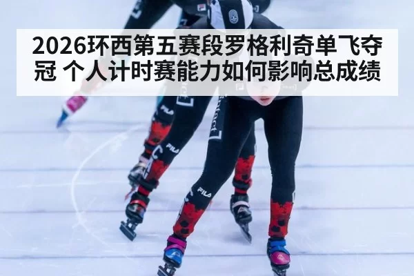 2026环西第五赛段罗格利奇单飞夺冠 个人计时赛能力如何影响总成绩