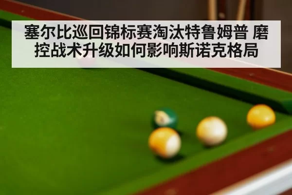 塞尔比巡回锦标赛淘汰特鲁姆普 磨控战术升级如何影响斯诺克格局
