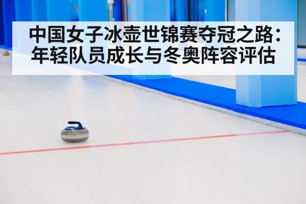 中国女子冰壶世锦赛夺冠之路：年轻队员成长与冬奥阵容评估