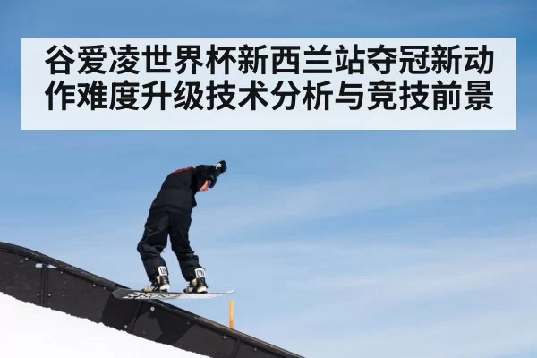 谷爱凌世界杯新西兰站夺冠新动作难度升级技术分析与竞技前景